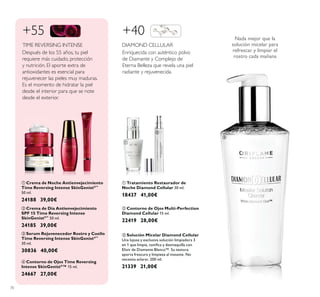 70
ቢ Crema de Noche Antienvejecimiento
Time Reversing Intense SkinGenistII™
50 ml.
24188 39,00€
ባ Crema de Día Antienvejecimiento
SPF 15 Time Reversing Intense
SkinGenistII™
50 ml.
24185 39,00€
ብ Contorno de Ojos Time Reversing
Intense SkinGenistII
™ 15 ml.
24667 27,00€
ቤ Serum Rejuvenecedor Rostro y Cuello
Time Reversing Intense SkinGenistII™
30 ml.
30836 40,00€
Enriquecida con auténtico polvo
de Diamante y Complejo de
Eterna Belleza que revela una piel
radiante y rejuvenecida.
DIAMOND CELLULAR
ባ Contorno de Ojos Multi-Perfection
Diamond Cellular 15 ml.
22419 28,00€
ቢ Tratamiento Restaurador de
Noche Diamond Cellular 30 ml.
18437 41,00€
+40
Después de los 55 años, tu piel
requiere más cuidado, protección
y nutrición. El aporte extra de
antioxidantes es esencial para
rejuvenecer las pieles muy maduras.
Es el momento de hidratar la piel
desde el interior para que se note
desde el exterior.
TIME REVERSING INTENSE
+55
ቤ Solución Micelar Diamond Cellular
Una lujosa y exclusiva solución limpiadora 3
Elixir de Diamante Blanco™. Su textura
aporta frescura y limpieza al instante. No
necesita aclarar. 200 ml.
21339 21,00€
Nada mejor que la
solución micelar para
refrescar y limpiar el
rostro cada mañana
ቢ
ባ
ቤ
ብ
ቢ
ባ
ቤ
 