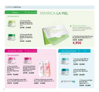 76
ቢ Crema de Día
Oxygen Boost para
Piel Seca y
Sensible Optimals
50 ml.
25194 24,00€
ባ Crema de Noche
Oxygen Boost para
Piel Seca y Sensible
Optimals 50 ml.
25195 24,00€
ቢ Crema de Día
Oxygen Boost para
Piel Grasa Optimals
50 ml.
25198 24,00€
ባ Crema de Noche
Oxygen Boost para
Piel Grasa Optimals
50 ml.
25199 24,00€
ቢ Crema de Día SPF 10
Smooth Out Optimals
50 ml.
25205 28,00€
ቤ Leche Limpiadora para Piel
Seca y Sensible Optimals 200 ml.
25210 14,00€
ባ Crema de Noche
Smooth Out Optimals
50 ml.
25204 28,00€
ቤ Contorno de Ojos
Smooth Out
Optimals 15 ml.
25266 23,00€
ብ Tónico Calmante para Piel
Seca y Sensible Optimals 200 ml.
26001 14,00€
ቤ
Oxygen Boost Optimals 50 uds.
27670 8,00€
4,95€
Piel grasa
Para todo tipo de pieles
SMOOTH OUT
Para piel seca y sensible
MATIFICA LA PIEL
Modo de empleo:
Extrae una toallita facial y presiona
sobre las zonas más grasas del rostro,
especialmente la zonaT.
Todas las edades
Todas las edades
ቢ
ባ
ቤ
ቢ ባ
ቤ ብ
ቢ
ባ
ቤ
+40
CUIDADO ESENCIAL
OXYGEN BOOST
OXYGEN BOOST
 