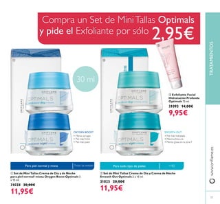 Compra un Set de MiniTallas Optimals
y pide el Exfoliante por sólo
2,95€
ባ Set de Mini Tallas Crema de Día y Crema de Noche
Smooth Out Optimals 2 x 15 ml.
31025 20,00€
11,95€
ቢ Set de Mini Tallas Crema de Día y de Noche
para piel normal/ mixta Oxygen Boost Optimals 2
x 15 ml.
31028 20,00€
11,95€
TRATAMIENTOS
77
ቤ Exfoliante Facial
Hidratación Profunda
Optimals 75 ml.
31093 14,00€
9,95€
Para piel normal y mixta
30 ml
Para todo tipo de pielesTodas las edades
SMOOTH OUT
• Menos arrugas
• Piel más joven
• Piel más hidratada
• Máxima frescura
• Menos grasa en la zonaT
ቢ ባ
ቤ
+40
OXYGEN BOOST
 
