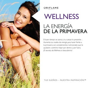TUS SUEÑOS – NUESTRA INSPIRACIÓN™
LA ENERGÍA
DE LA PRIMAVERA
El buen tiempo se acerca y tu cuerpo lo presiente…
Aumenta tus niveles de energía para hacer frente a
la primavera con complementos nutricionales que te
ayudarán a sentirte mejor por dentro y por fuera.
¡El secreto de Wellness al descubierto!
WELLNESS
 
