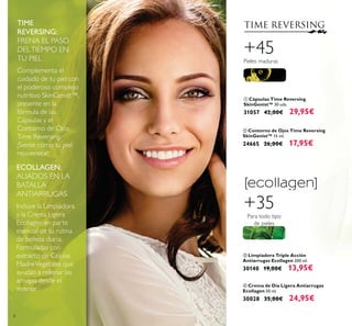 8
ባ Contorno de Ojos Time Reversing
SkinGenist™ 15 ml.
24665 26,00€ 17,95€
ቢ Cápsulas Time Reversing
SkinGenist™ 30 uds.
31057 42,00€ 29,95€
+45
Pieles maduras
ብ Crema de Día Ligera Antiarrugas
Ecollagen 50 ml.
30028 35,00€ 24,95€
+35
Para todo tipo
de pieles
TIME
REVERSING:
FRENA EL PASO
DELTIEMPO EN
TU PIEL
Complementa el
cuidado de tu piel con
el poderoso complejo
nutritivo SkinGenist™,
presente en la
fórmula de las
Cápsulas y el
Contorno de Ojos
Time Reversing.
¡Siente cómo tu piel
rejuvenece!
ECOLLAGEN:
ALIADOS EN LA
BATALLA
ANTIARRUGAS
Incluye la Limpiadora
y la Crema Ligera
Ecollagen en parte
esencial de tu rutina
de belleza diaria.
Formuladas con
extracto de Células
MadreVegetales que
ayudan a rellenar las
arrugas desde el
interior.
ቤ Limpiadora Triple Acción
Antiarrugas Ecollagen 200 ml.
30140 19,00€ 13,95€
 