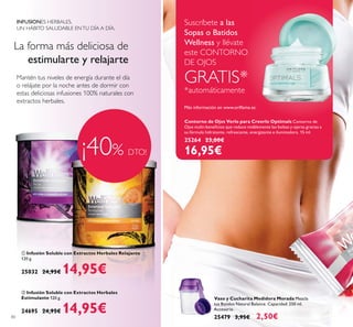 80
ቢ Infusión Soluble con Extractos Herbales Relajante
120 g.
25032 24,95€ 14,95€
INFUSIONES HERBALES.
UN HÁBITO SALUDABLE ENTU DÍA A DÍA.
La forma más deliciosa de
estimularte y relajarte
Mantén tus niveles de energía durante el día
o relájate por la noche antes de dormir con
estas deliciosas infusiones 100% naturales con
extractos herbales.
¡40% DTO!
Vaso y Cucharita Medidora Morada Mezcla
tus Batidos Natural Balance. Capacidad: 250 ml.
Accesorio.
25479 3,95€ 2,50€
Suscríbete a las
Sopas o Batidos
Wellness y llévate
este CONTORNO
DE OJOS
GRATIS*
*automáticamente
ባ Infusión Soluble con Extractos Herbales
Estimulante 120 g.
24695 24,95€ 14,95€
ቢ
ባ
Contorno de Ojos Verlo para Creerlo Optimals Contorno de
su fórmula hidratante, refrescante, energizante e iluminadora. 15 ml.
25264 23,00€
16,95€
 