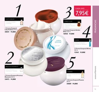 ብ Crema Corporal Divine
250 ml.
12563 11,00€
ቤ Crema Corporal Amber
Elixir 250 ml.
18950 11,00€
ባ Crema Corporal Precious
Moments 250 ml.
24073 11,00€
ቢ Crema Corporal
Lady Avebury 250 ml.
30041 11,00€
FRAGANCIAS
93
1
2
3
4
5
LADY AVEBURY
AMBER ELIXIR
DIVINE
PRECIOUS MOMENTS
ቦ Crema Corporal Possess
250 ml.
30889 11,00€
POSSESS
ቢ
ባ
ቤ
ብ
ቦ
CALONE,TÉVERDEY
CASHMERE
HELIÓTROPO,
ALMENDRA DULCEY
ALMIZCLE
MANZANA ROJA,
MAGNOLIAY MADERA
HOJAS DEVIOLETAY
MADERA DE SÁNDALO
YLANG-YLANG, PACHULI
Y PIÑA
CADA UNO
7,95€
 