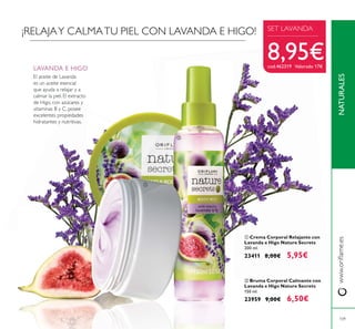 ባ Bruma Corporal Calmante con
Lavanda e Higo Nature Secrets
150 ml.
23959 9,00€ 6,50€
LAVANDA E HIGO
El aceite de Lavanda
es un aceite esencial
que ayuda a relajar y a
calmar la piel. El extracto
de Higo, con azúcares y
vitaminas B y C, posee
excelentes propiedades
hidratantes y nutritivas.
ቢ Crema Corporal Relajante con
Lavanda e Higo Nature Secrets
200 ml.
23411 8,00€ 5,95€
¡RELAJAY CALMATU PIEL CON LAVANDA E HIGO!
ቢ
ባ
NATURALES
109
SET LAVANDA
8,95€cod.462319 Valorado 17€
 