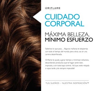 116
CUIDADO
CORPORAL
TUS SUEÑOS – NUESTRA INSPIRACIÓN™
MÁXIMA BELLEZA,
MÍNIMO ESFUERZO
Sabemos lo que pasa… Algunas mañanas te despiertas
con todo el tiempo del mundo, pero otras, vas en una
carrera desenfrenada.
desarollando productos que te hagan sentir bien,
 