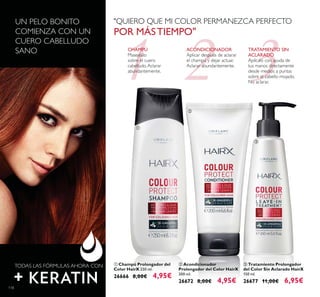 1 32
ባ Acondicionador
Prolongador del Color HairX
200 ml.
26672 8,00€ 4,95€
ቤ Tratamiento Prolongador
del Color Sin Aclarado HairX
150 ml.
26677 11,00€ 6,95€
ቢ Champú Prolongador del
Color HairX 250 ml.
26666 8,00€ 4,95€
UN PELO BONITO
COMIENZA CON UN
CUERO CABELLUDO
SANO
TODAS LAS FÓRMULAS AHORA CON
CHAMPÚ
Masejéalo
sobre el cuero
cabelludo.Aclarar
abundantemente.
ACONDICIONADOR
Aplicar después de aclarar
el champú y dejar actuar.
Aclarar abundantemente.
TRATAMIENTO SIN
ACLARADO
Aplícalo con ayuda de
tus manos directamente
desde medios a puntas
sobre el cabello mojado.
No aclarar.
"QUIERO QUE MI COLOR PERMANEZCA PERFECTO
POR MÁSTIEMPO"
118
ቢ
ባ
ቤ
 
