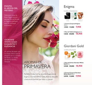 12
Un aroma afrutado con
un toque cítrico que te
atrapará con su corazón
de Rosas y su fondo
de Pachuli,Vainilla y
Almizcle.
Deliciosas notas de
Rosa Negra, Jazmín y
sensual Pachuli forman
la fragancia perfecta
para un romance
primaveral.
ENIGMA:
EL AROMA DEL
MISTERIO
GIORDANI
WHITE GOLD:
EXQUISITEZY
ELEGANCIA
AROMAS DE
PRIMAVERA
Perfuma tus días con las vibrantes fragancias de
Enigma y Giordani White Gold. ¡Aromas sensuales
y seductores tambien por todo tu cuerpo!
ROSA
NEGRA
DATURA MADERA DE
SÁNDALO
FLORAL AMADERADA
Enigma
ባ Eau de Toilette Enigma 50 ml.
13850 29,00€ 18,95€
ቢ Crema Corporal Enigma
250 ml.
13905 11,00€ 7,95€
ቤ Eau de Parfum Giordani White
Gold 50 ml.
24588 29,00€ 18,95€
ብ Crema Corporal Giordani
White Gold 250 ml.
24590 11,00€ 7,95€
ROSAMANDARINA
CHIPREAFRUTADO
PACHULI
Giordani Gold
 