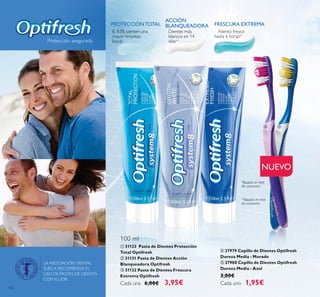 122
Protección asegurada
LA ASOCIACIÓN DENTAL
SUECA RECOMIENDA EL
USO DE PASTAS DE DIENTES
CON FLÚOR.
ብ 27979 Cepillo de Dientes Optifresh
Dureza Media - Morado
ቦ 27980 Cepillo de Dientes Optifresh
Dureza Media - Azul
3,00€
Cada uno 1,95€
NUEVO
ቢ 31123 Pasta de Dientes Protección
Total Optifresh
ባ 31131 Pasta de Dientes Acción
Blanqueadora Optifresh
ቤ 31132 Pasta de Dientes Frescura
Extrema Optifresh
Cada una 6,00€ 3,95€
ቢ ባ ቤ
ብ ቦ
PROTECCIÓN TOTAL
ACCIÓN
BLANQUEADORA FRESCURA EXTREMA
El 83% sienten una
mayor limpieza
bucal*
*Basado en test
de consumo
**Basado en test
de consumo
Dientes más
blancos en 14
días**
Aliento fresco
hasta 6 horas**
100 ml
 