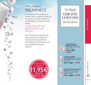17
SET DIAMONDS
& PEARLS
Una colección de cosméticos de
aseo corporal formulados con
exóticos extractos de Bambú,
Jazmín Blanco yVainilla que miman
tu piel dejándola radiante y
perfecta.
LA BELLEZA DE LOS
DIAMANTESY LAS
PERLAS
La primavera te envuelve con su
energía. Date un capricho y deja que
tu cuerpo y tu mente absorban su
positividad para irradiar la máxima
belleza.
Mima, suaviza y
REJUVENECE
ቤ Gel de Ducha Diamonds &
Pearls Gel de ducha cremoso,
hidratante y con una delicada
fragancia. 200 ml.
31115 8,00€ 6,95€
ቢ Jabón Cremoso
Diamonds & Pearls
Delicado jabón en barra súper
cremoso. 75 g.
31116 4,00€
2,95€
ባ Crema de Manos
Diamonds & Pearls Crema de
manos hidratante con suave esencia
31117 8,00€ 6,95€
Sets Regalo
EDICIÓN
LIMITADA
Sets Exclusivos
ENPORTADA
11,95€cod.462316
Valorado 20€
 