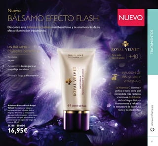 67
Para todo
tipo de pieles +40
Bálsamo Efecto Flash Royal
Velvet Revitalizante bálsamo
enriquecido con Infusión de Iris
Negro y Vitamina C energizante
que aporta luminosidad y una mayor
elasticidad a la piel, eliminando el
cansancio y los signos de fatiga del
rostro. 30 ml.
31318 25,00€
16,95€
Nuevo
BÁLSAMO EFECTO FLASH
Descubre este bálsamo de belleza
efecto iluminador instantáneo.
Revitaliza
tu piel
UN BÁLSAMO –
Elimina la fatiga y el cansancio
lienzo para un
maquillaje duradero
67
NUEVO
TRATAMIENTOS
INFUSIÓN DE
IRIS NEGROY
VITAMINA C
LaVitamina C ilumina y
volviéndola más radiante
y luminosa. La Infusion
de Iris Negro hidrata
intensamente y refuerza
la estructura de la piel, su
tono y su elasticidad.
 
