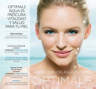 LA FRESCURA DEL AGUA ENTU PIEL
OPTIMALS
AQUA ES
FRESCURA,
VITALIDAD
Y SALUD
PARATU PIEL
Loción Facial y Mascarilla
contienen
COMPLEJO HYDRA BALANCE
que refuerza la barrera protectora de
la piel.
EXTRACTO DE ALGA ROJA
que potencia la suavidad y la vitalidad
de la piel.
Optimals Aqua
es tu aliada para luchar contra la
deshidratación de la piel este verano.
Cápsulas Faciales
Acción Noche
contienen
COMPLEJO HYDRAVITALITY
que estimula y aumenta la energía de
las células de la piel.
VITAMINA C
que protege la piel de los radicales
libres y el envejecimiento prematuro.
72
 