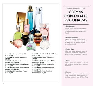92
ቢ 24169 Eau de Parfum Giordani Gold
50 ml. 29,00€
ባ 11355 Eau de Toilette Divine 50 ml.
29,00€
ቤ 25395 Eau de Toilette Midsummer
para Ella 50 ml. 27,00€
ብ 23838 Eau de Toilette Lovely Garden
50 ml. 27,00€
ቦ 25447 Eau de Toilette Seductive Musk
para Ella 50 ml. 22,00€
ቧ 22442 Eau de Parfum Love Potion
50 ml. 29,00€
Una rica crema nutritiva que hidrata tu
piel dejándola suavemente perfumada con
Pachuli.
El aroma del Eau de Parfum Precious
Moments convertido en crema corporal.
Un deleite para los sentidos con una
luminosidad especial.
1. Lady Avebury
2. Precious Moments
3.Amber Elixir
Amber Elixir por todo tu cuerpo. Una
caricia cremosa con una suave fragancia.
4. Divine
Siente el aroma de la fragancia Divine por
todo tu cuerpo mientras nutres tu piel en
profundidad.
5. Possess
Descubre el seductor aroma de Possess en
CREMAS
CORPORALES
PERFUMADAS
ቢ
ባ
ቤ
ብ
ቦ
ቧ
ቨ
ቩ
ቪ
ቫ
ቭ
ቮ
ቨ 31121 Eau de Toilette My Naked Truth
50 ml. 29,00€
ቩ 30025 Eau de Parfum Volare 50 ml.
27,00€
ቪ 25040 Eau de Parfum Amber Elixir
Night 50 ml. 29,00€
ቫ 30122 Eau de Toilette Imagination
50 ml. 27,00€
ቭ 11367 Eau de Parfum Amber Elixir
50 ml. 29,00€
ቮ 18957 Eau de Parfum Precious
Moments 50 ml. 29,00€
 