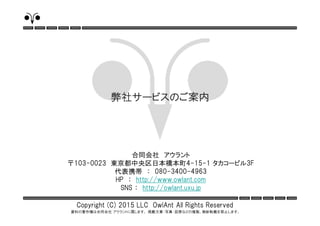 Copyright (C) 2015 LLC OwlAnt All Rights Reserved
資料の著作権は合同会社 アウラントに属します。 掲載文章・写真・図表などの複製、無断転載を禁止します。
合同会社 アウラント
〒103-0023 東京都中央区日本橋本町4-15-1 タカコービル3F
代表携帯 ： 080-3400-4963
HP ： http://www.owlant.com
SNS ： http://owlant.uxu.jp
弊社サービスのご案内
 