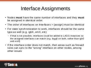 Interface Assignments
● Nodes must have the same number of interfaces and they must
be assigned in identical order.
●
The order of interfaces on Interfaces > (assign) must be identical
●
For state synchronization to work, interfaces should be the same
type as well (e.g. igbX, emX, etc)
– If that is not possible, interfaces could be added to LAGG instances so
the assigned interfaces can match (e.g. lagg0 on both, rather than igb0
and em0)
● If the interface order does not match, then areas such as firewall
rules can sync to the “wrong” interface on other nodes, among
other issues
 
