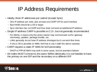 IP Address Requirements
● Ideally, three IP addresses per subnet (except Sync)
– One IP address per node, plus at least one CARP VIP for each interface
– Each WAN should be a /29 or larger
– Sync interface has no CARP and thus does not need an additional IP address
● Single IP address CARP is possible on 2.2+, but not generally recommended
– For WANs, it means only the active master may communicate out for gateway
monitoring, updates, package installs, etc.
– LANs generally do not have IP address shortages but it can work fine there
– If only a /30 is possible on WAN, feel free to use it (with the above caveats)
● CARP requires a static IP WAN for full functionality
– DHCP or PPPoE WAN may work in some cases, but not seamless failover
● All nodes MUST connect to the same WANs identically, it is not feasible to have
the primary on one ISP and the secondary on a different ISP
 