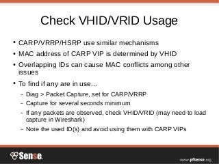 Check VHID/VRID Usage
● CARP/VRRP/HSRP use similar mechanisms
● MAC address of CARP VIP is determined by VHID
● Overlapping IDs can cause MAC conflicts among other
issues
● To find if any are in use...
– Diag > Packet Capture, set for CARP/VRRP
– Capture for several seconds minimum
– If any packets are observed, check VHID/VRID (may need to load
capture in Wireshark)
– Note the used ID(s) and avoid using them with CARP VIPs
 