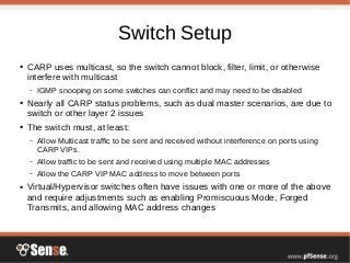 Switch Setup
● CARP uses multicast, so the switch cannot block, filter, limit, or otherwise
interfere with multicast
– IGMP snooping on some switches can conflict and may need to be disabled
● Nearly all CARP status problems, such as dual master scenarios, are due to
switch or other layer 2 issues
● The switch must, at least:
– Allow Multicast traffic to be sent and received without interference on ports using
CARP VIPs.
– Allow traffic to be sent and received using multiple MAC addresses
– Allow the CARP VIP MAC address to move between ports
● Virtual/Hypervisor switches often have issues with one or more of the above
and require adjustments such as enabling Promiscuous Mode, Forged
Transmits, and allowing MAC address changes
 