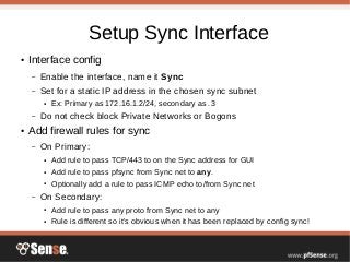 Setup Sync Interface
● Interface config
– Enable the interface, name it Sync
– Set for a static IP address in the chosen sync subnet
● Ex: Primary as 172.16.1.2/24, secondary as .3
– Do not check block Private Networks or Bogons
● Add firewall rules for sync
– On Primary:
● Add rule to pass TCP/443 to on the Sync address for GUI
● Add rule to pass pfsync from Sync net to any.
● Optionally add a rule to pass ICMP echo to/from Sync net
– On Secondary:
● Add rule to pass any proto from Sync net to any
● Rule is different so it's obvious when it has been replaced by config sync!
 