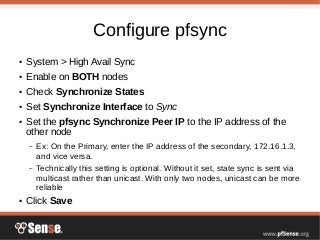 Configure pfsync
● System > High Avail Sync
● Enable on BOTH nodes
● Check Synchronize States
● Set Synchronize Interface to Sync
● Set the pfsync Synchronize Peer IP to the IP address of the
other node
– Ex: On the Primary, enter the IP address of the secondary, 172.16.1.3,
and vice versa.
– Technically this setting is optional. Without it set, state sync is sent via
multicast rather than unicast. With only two nodes, unicast can be more
reliable
● Click Save
 