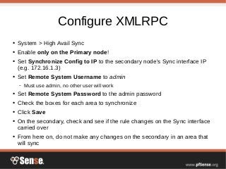 Configure XMLRPC
● System > High Avail Sync
● Enable only on the Primary node!
● Set Synchronize Config to IP to the secondary node's Sync interface IP
(e.g. 172.16.1.3)
● Set Remote System Username to admin
– Must use admin, no other user will work
● Set Remote System Password to the admin password
● Check the boxes for each area to synchronize
● Click Save
● On the secondary, check and see if the rule changes on the Sync interface
carried over
● From here on, do not make any changes on the secondary in an area that
will sync
 