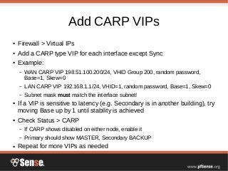 Add CARP VIPs
● Firewall > Virtual IPs
● Add a CARP type VIP for each interface except Sync
● Example:
– WAN CARP VIP 198.51.100.200/24, VHID Group 200, random password,
Base=1, Skew=0
– LAN CARP VIP 192.168.1.1/24, VHID=1, random password, Base=1, Skew=0
– Subnet mask must match the interface subnet!
● If a VIP is sensitive to latency (e.g. Secondary is in another building), try
moving Base up by 1 until stability is achieved
● Check Status > CARP
– If CARP shows disabled on either node, enable it
– Primary should show MASTER, Secondary BACKUP
● Repeat for more VIPs as needed
 