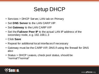 Setup DHCP
● Services > DHCP Server, LAN tab on Primary
● Set DNS Server to the LAN CARP VIP
● Set Gateway to the LAN CARP VIP
● Set the Failover Peer IP to the actual LAN IP address of the
secondary node, e.g. 192.168.1.3
● Click Save
● Repeat for additional local interfaces if necessary
● Gateway must be the CARP VIP, DNS if using the firewall for DNS
also
● Status > DHCP Leases, check pool status, should be
“normal”/”normal”
 