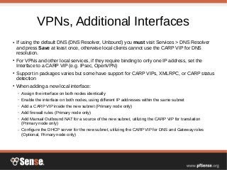 VPNs, Additional Interfaces
● If using the default DNS (DNS Resolver, Unbound) you must visit Services > DNS Resolver
and press Save at least once, otherwise local clients cannot use the CARP VIP for DNS
resolution.
● For VPNs and other local services, if they require binding to only one IP address, set the
Interface to a CARP VIP (e.g. IPsec, OpenVPN)
● Support in packages varies but some have support for CARP VIPs, XMLRPC, or CARP status
detection
● When adding a new local interface:
– Assign the interface on both nodes identically
– Enable the interface on both nodes, using different IP addresses within the same subnet
– Add a CARP VIP inside the new subnet (Primary node only)
– Add firewall rules (Primary node only)
– Add Manual Outbound NAT for a source of the new subnet, utilizing the CARP VIP for translation
(Primary node only)
– Configure the DHCP server for the new subnet, utilizing the CARP VIP for DNS and Gateway roles
(Optional, Primary node only)
 