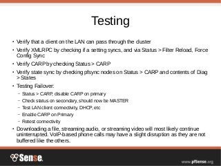 Testing
● Verify that a client on the LAN can pass through the cluster
● Verify XMLRPC by checking if a setting syncs, and via Status > Filter Reload, Force
Config Sync
● Verify CARP by checking Status > CARP
● Verify state sync by checking pfsync nodes on Status > CARP and contents of Diag
> States
● Testing Failover:
– Status > CARP, disable CARP on primary
– Check status on secondary, should now be MASTER
– Test LAN client connectivity, DHCP, etc
– Enable CARP on Primary
– Retest connectivity
● Downloading a file, streaming audio, or streaming video will most likely continue
uninterrupted. VoIP-based phone calls may have a slight disruption as they are not
buffered like the others.
 