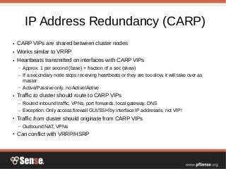 IP Address Redundancy (CARP)
● CARP VIPs are shared between cluster nodes
● Works similar to VRRP
● Heartbeats transmitted on interfaces with CARP VIPs
– Approx. 1 per second (base) + fraction of a sec (skew)
– If a secondary node stops receiving heartbeats or they are too slow, it will take over as
master
– Active/Passive only, no Active/Active
● Traffic to cluster should route to CARP VIPs
– Routed inbound traffic, VPNs, port forwards, local gateway, DNS
– Exception: Only access firewall GUI/SSH by interface IP addresses, not VIP!
● Traffic from cluster should originate from CARP VIPs
– Outbound NAT, VPNs
● Can conflict with VRRP/HSRP
 