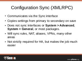 Configuration Sync (XMLRPC)
● Communicates via the Sync interface
● Copies settings from primary to secondary on save
● Does not sync interfaces or System > Advanced,
System > General, or most packages.
● Will sync rules, NAT, aliases, VPNs, many other
areas
● Not strictly required for HA, but makes the job much
easier
 