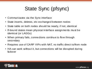 State Sync (pfsync)
● Communicates via the Sync interface
● State inserts, deletes, etc exchanged between nodes
● State table on both nodes should be nearly, if not, identical
● If-bound states mean physical interface assignments must be
identical (or LAGGs)
● When primary fails, connections continue to flow through
secondary
● Requires use of CARP VIPs with NAT, no traffic direct to/from node
● HA can work without it, but connections will be disrupted during
failover
 