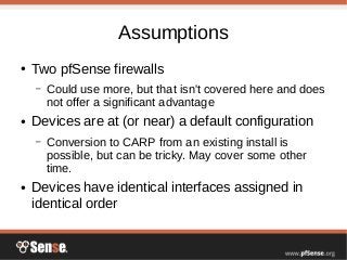 Assumptions
● Two pfSense firewalls
– Could use more, but that isn't covered here and does
not offer a significant advantage
● Devices are at (or near) a default configuration
– Conversion to CARP from an existing install is
possible, but can be tricky. May cover some other
time.
● Devices have identical interfaces assigned in
identical order
 