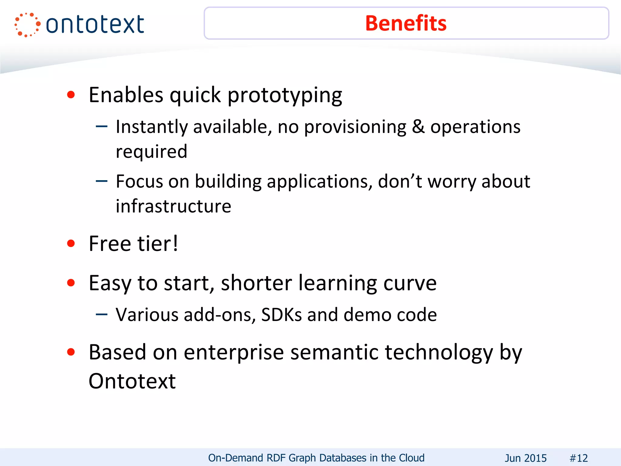 • Enables quick prototyping
– Instantly available, no provisioning & operations
required
– Focus on building applications, don’t worry about
infrastructure
• Free tier!
• Easy to start, shorter learning curve
– Various add-ons, SDKs and demo code
• Based on enterprise semantic technology by
Ontotext
Benefits
#12On-Demand RDF Graph Databases in the Cloud Jun 2015
 
