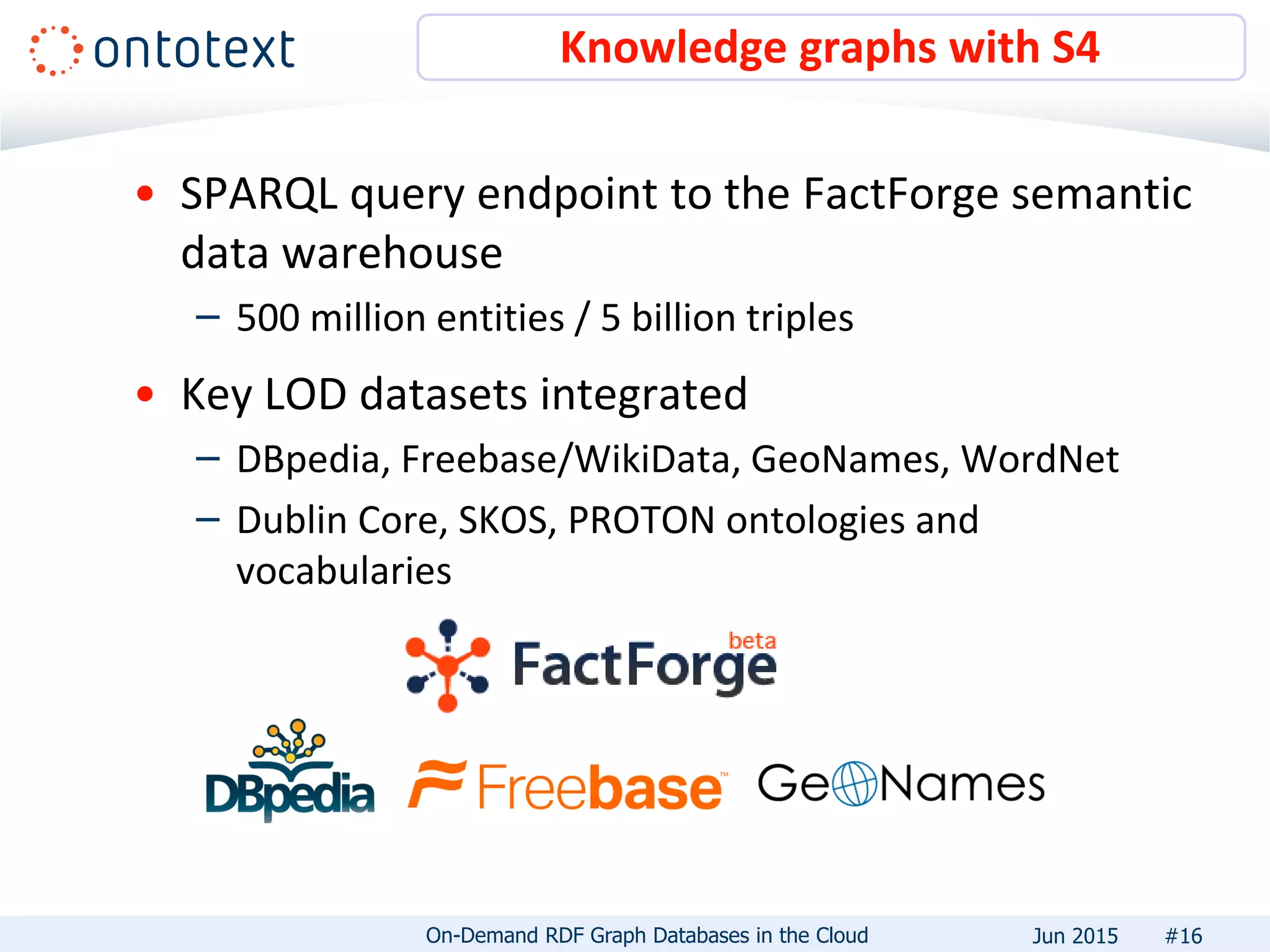 • SPARQL query endpoint to the FactForge semantic
data warehouse
– 500 million entities / 5 billion triples
• Key LOD datasets integrated
– DBpedia, Freebase/WikiData, GeoNames, WordNet
– Dublin Core, SKOS, PROTON ontologies and
vocabularies
Knowledge graphs with S4
#16On-Demand RDF Graph Databases in the Cloud Jun 2015
 
