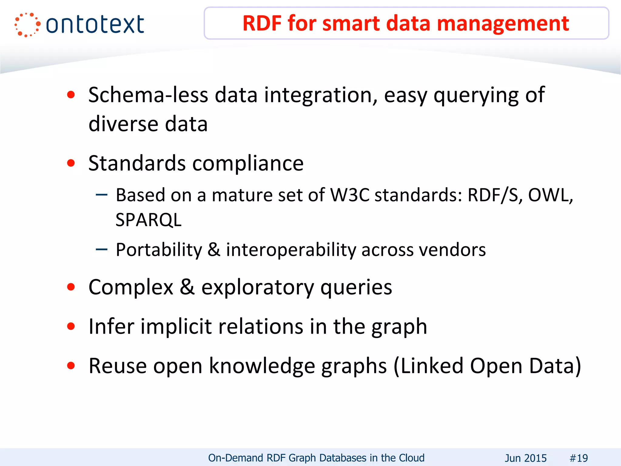 • Schema-less data integration, easy querying of
diverse data
• Standards compliance
– Based on a mature set of W3C standards: RDF/S, OWL,
SPARQL
– Portability & interoperability across vendors
• Complex & exploratory queries
• Infer implicit relations in the graph
• Reuse open knowledge graphs (Linked Open Data)
RDF for smart data management
#19On-Demand RDF Graph Databases in the Cloud Jun 2015
 