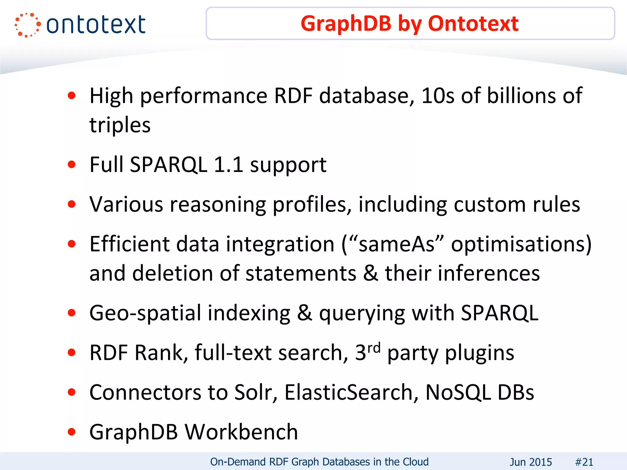 • High performance RDF database, 10s of billions of
triples
• Full SPARQL 1.1 support
• Various reasoning profiles, including custom rules
• Efficient data integration (“sameAs” optimisations)
and deletion of statements & their inferences
• Geo-spatial indexing & querying with SPARQL
• RDF Rank, full-text search, 3rd party plugins
• Connectors to Solr, ElasticSearch, NoSQL DBs
• GraphDB Workbench
GraphDB by Ontotext
#21On-Demand RDF Graph Databases in the Cloud Jun 2015
 