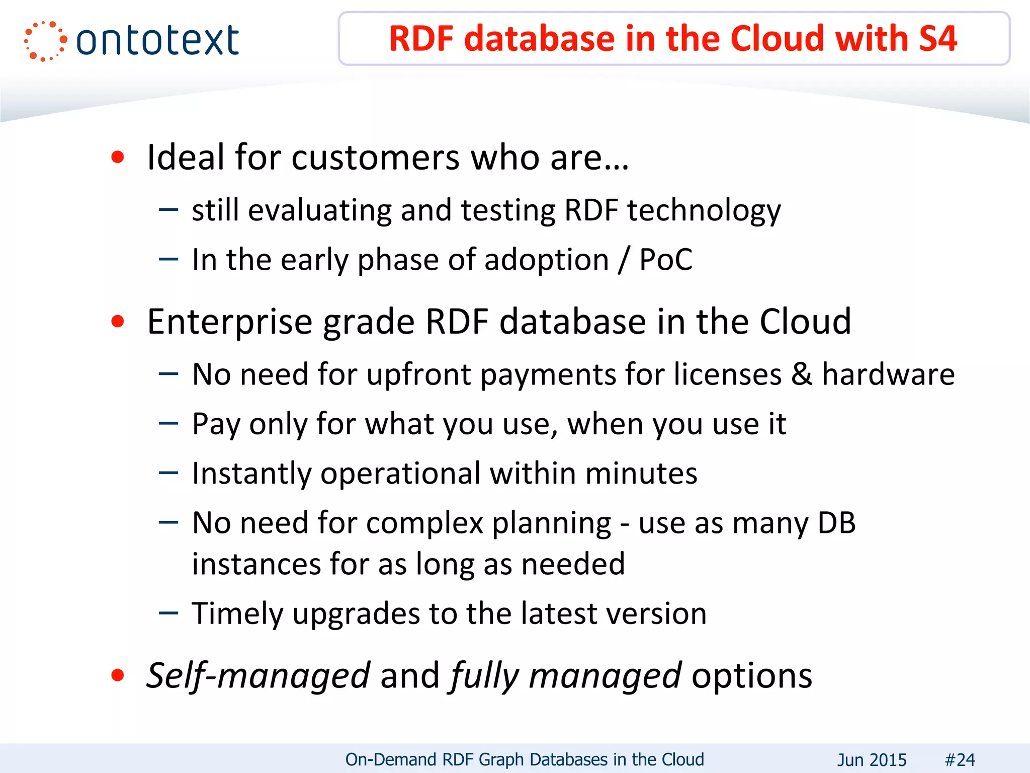 • Ideal for customers who are…
– still evaluating and testing RDF technology
– In the early phase of adoption / PoC
• Enterprise grade RDF database in the Cloud
– No need for upfront payments for licenses & hardware
– Pay only for what you use, when you use it
– Instantly operational within minutes
– No need for complex planning - use as many DB
instances for as long as needed
– Timely upgrades to the latest version
• Self-managed and fully managed options
RDF database in the Cloud with S4
#24On-Demand RDF Graph Databases in the Cloud Jun 2015
 