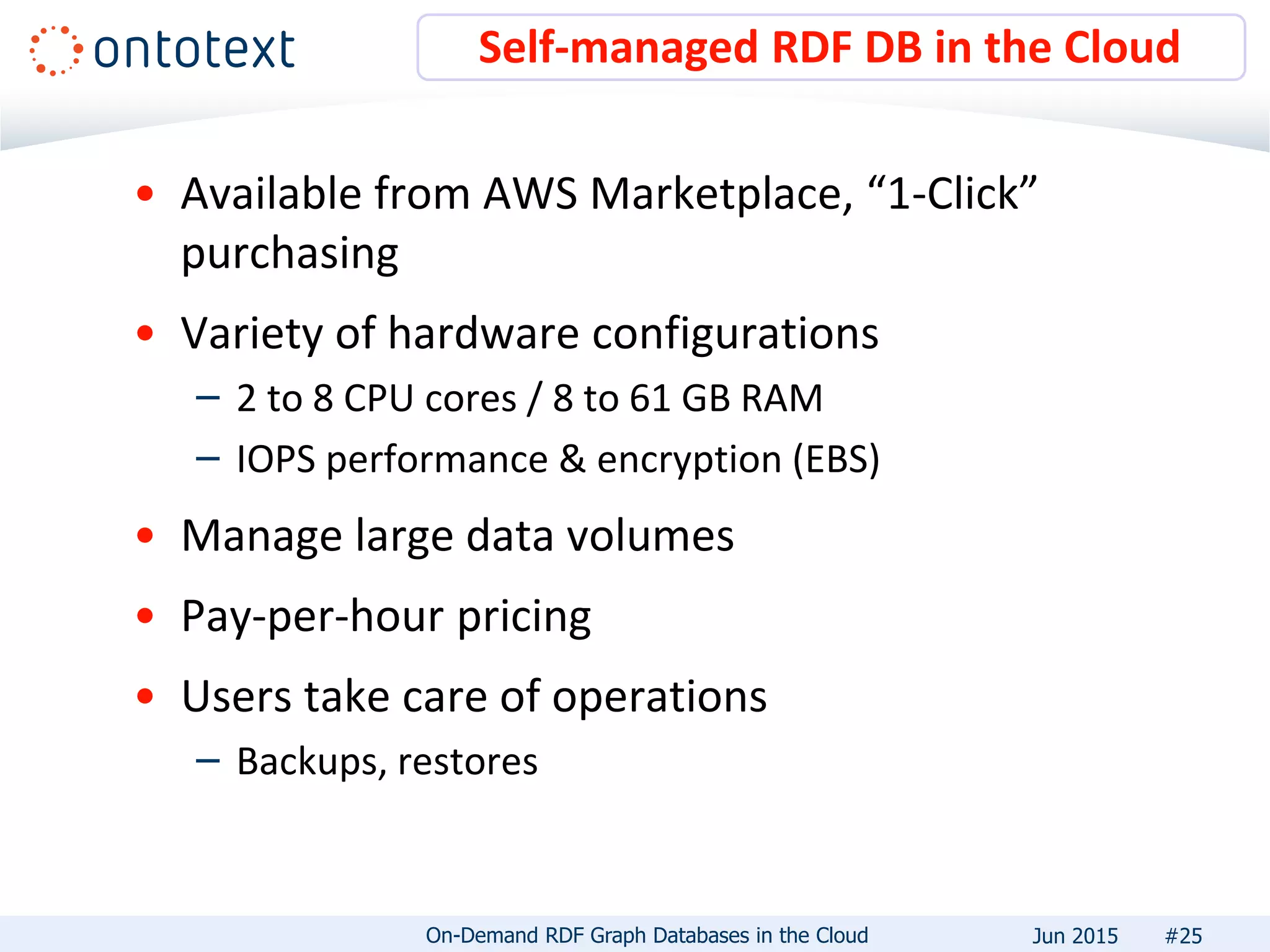 • Available from AWS Marketplace, “1-Click”
purchasing
• Variety of hardware configurations
– 2 to 8 CPU cores / 8 to 61 GB RAM
– IOPS performance & encryption (EBS)
• Manage large data volumes
• Pay-per-hour pricing
• Users take care of operations
– Backups, restores
Self-managed RDF DB in the Cloud
#25On-Demand RDF Graph Databases in the Cloud Jun 2015
 