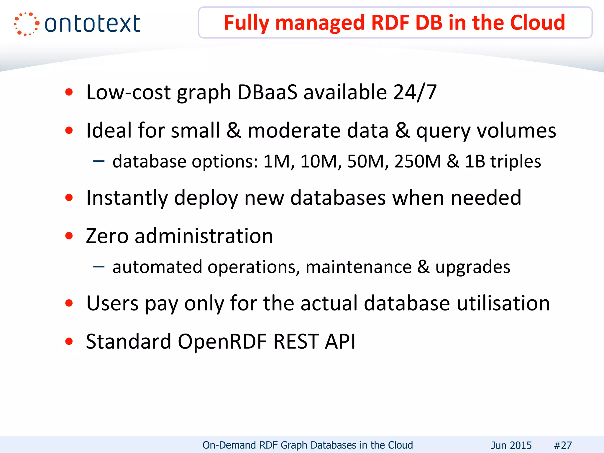 • Low-cost graph DBaaS available 24/7
• Ideal for small & moderate data & query volumes
– database options: 1M, 10M, 50M, 250M & 1B triples
• Instantly deploy new databases when needed
• Zero administration
– automated operations, maintenance & upgrades
• Users pay only for the actual database utilisation
• Standard OpenRDF REST API
Fully managed RDF DB in the Cloud
#27On-Demand RDF Graph Databases in the Cloud Jun 2015
 