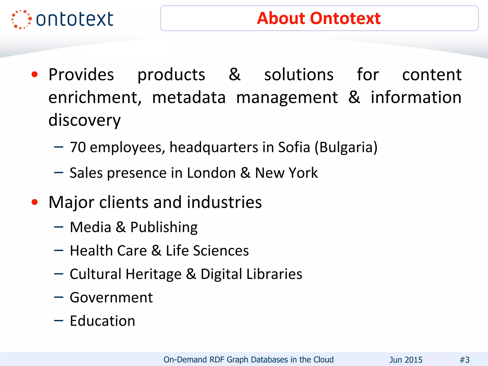 About Ontotext
• Provides products & solutions for content
enrichment, metadata management & information
discovery
– 70 employees, headquarters in Sofia (Bulgaria)
– Sales presence in London & New York
• Major clients and industries
– Media & Publishing
– Health Care & Life Sciences
– Cultural Heritage & Digital Libraries
– Government
– Education
#3On-Demand RDF Graph Databases in the Cloud Jun 2015
 