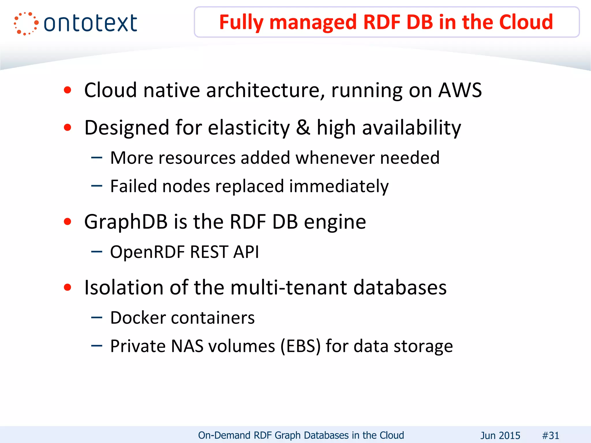 • Cloud native architecture, running on AWS
• Designed for elasticity & high availability
– More resources added whenever needed
– Failed nodes replaced immediately
• GraphDB is the RDF DB engine
– OpenRDF REST API
• Isolation of the multi-tenant databases
– Docker containers
– Private NAS volumes (EBS) for data storage
Fully managed RDF DB in the Cloud
#31On-Demand RDF Graph Databases in the Cloud Jun 2015
 