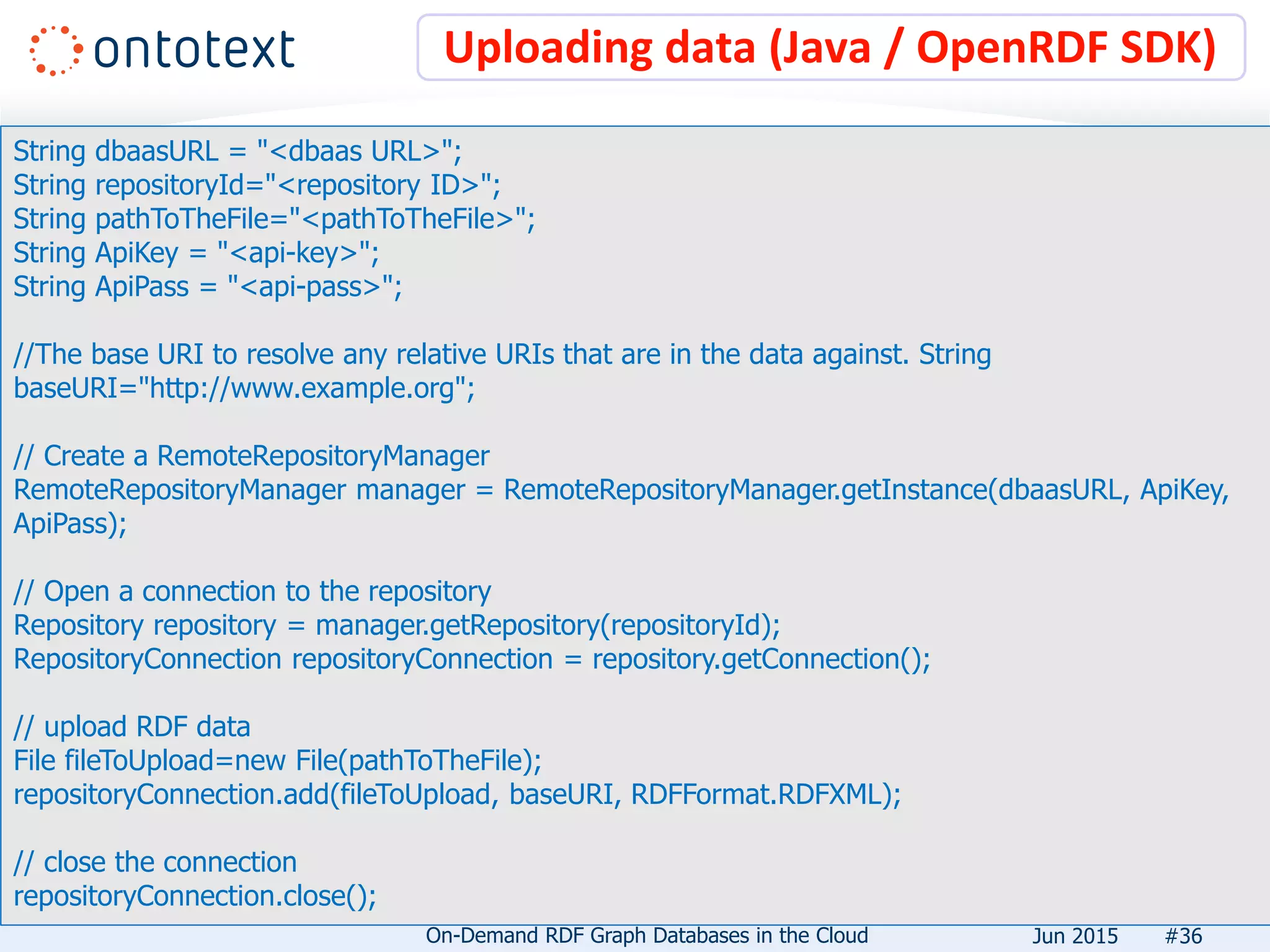 Uploading data (Java / OpenRDF SDK)
#36
String dbaasURL = "<dbaas URL>";
String repositoryId="<repository ID>";
String pathToTheFile="<pathToTheFile>";
String ApiKey = "<api-key>";
String ApiPass = "<api-pass>";
//The base URI to resolve any relative URIs that are in the data against. String
baseURI="http://www.example.org";
// Create a RemoteRepositoryManager
RemoteRepositoryManager manager = RemoteRepositoryManager.getInstance(dbaasURL, ApiKey,
ApiPass);
// Open a connection to the repository
Repository repository = manager.getRepository(repositoryId);
RepositoryConnection repositoryConnection = repository.getConnection();
// upload RDF data
File fileToUpload=new File(pathToTheFile);
repositoryConnection.add(fileToUpload, baseURI, RDFFormat.RDFXML);
// close the connection
repositoryConnection.close();
On-Demand RDF Graph Databases in the Cloud Jun 2015
 