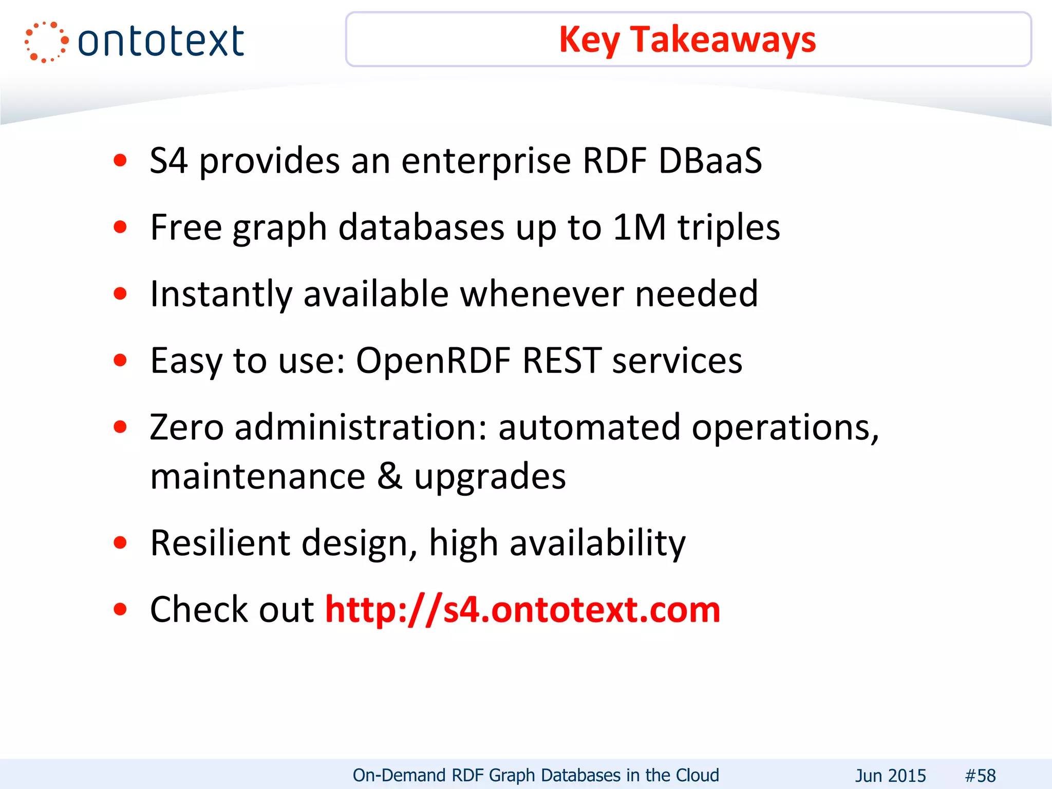 • S4 provides an enterprise RDF DBaaS
• Free graph databases up to 1M triples
• Instantly available whenever needed
• Easy to use: OpenRDF REST services
• Zero administration: automated operations,
maintenance & upgrades
• Resilient design, high availability
• Check out http://s4.ontotext.com
Key Takeaways
#58On-Demand RDF Graph Databases in the Cloud Jun 2015
 