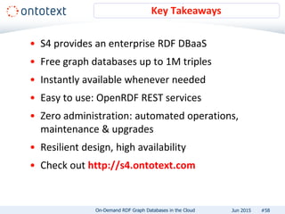 • S4 provides an enterprise RDF DBaaS
• Free graph databases up to 1M triples
• Instantly available whenever needed
• Easy to use: OpenRDF REST services
• Zero administration: automated operations,
maintenance & upgrades
• Resilient design, high availability
• Check out http://s4.ontotext.com
Key Takeaways
#58On-Demand RDF Graph Databases in the Cloud Jun 2015
 