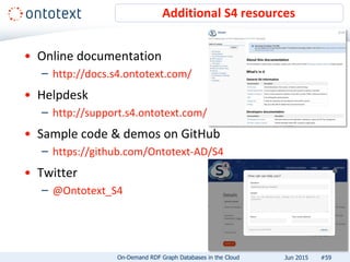 • Online documentation
– http://docs.s4.ontotext.com/
• Helpdesk
– http://support.s4.ontotext.com/
• Sample code & demos on GitHub
– https://github.com/Ontotext-AD/S4
• Twitter
– @Ontotext_S4
Additional S4 resources
#59On-Demand RDF Graph Databases in the Cloud Jun 2015
 