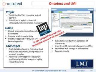 Ontotext and LMI
Profile
• Established in 1961 to enable federal
agencies
• Specializes in logistics, financial,
infrastructure & information management
Goals
• Unlock large collections of complex
documents
• Improve analyst productivity
• Create an application they can sell to US
Federal agencies
Challenges
• Analysts taking hours to find, download
and search documents, using inaccurate
keyword searches
• Needed a knowledge base to search
quickly and guide the analysts – highly
relevant searches
• Extracts knowledge from collection of
documents
• Uses GraphDB to intuitively search and filter
• More than 90% savings in analyst time
• Accurate results
#8On-Demand RDF Graph Databases in the Cloud Jun 2015
 