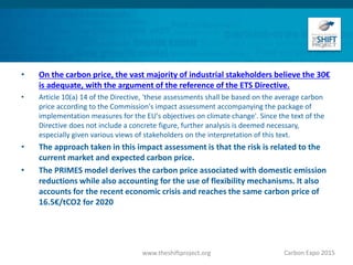 • On the carbon price, the vast majority of industrial stakeholders believe the 30€
is adequate, with the argument of the reference of the ETS Directive.
• Article 10(a) 14 of the Directive, 'these assessments shall be based on the average carbon
price according to the Commission's impact assessment accompanying the package of
implementation measures for the EU's objectives on climate change'. Since the text of the
Directive does not include a concrete figure, further analysis is deemed necessary,
especially given various views of stakeholders on the interpretation of this text.
• The approach taken in this impact assessment is that the risk is related to the
current market and expected carbon price.
• The PRIMES model derives the carbon price associated with domestic emission
reductions while also accounting for the use of flexibility mechanisms. It also
accounts for the recent economic crisis and reaches the same carbon price of
16.5€/tCO2 for 2020
Carbon Expo 2015www.theshiftproject.org
 