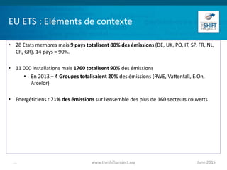EU ETS : Eléments de contexte
• 28 Etats membres mais 9 pays totalisent 80% des émissions (DE, UK, PO, IT, SP, FR, NL,
CR, GR). 14 pays = 90%.
• 11 000 installations mais 1760 totalisent 90% des émissions
• En 2013 – 4 Groupes totalisaient 20% des émissions (RWE, Vattenfall, E.On,
Arcelor)
• Energéticiens : 71% des émissions sur l’ensemble des plus de 160 secteurs couverts
June 2015www.theshiftproject.org...
 
