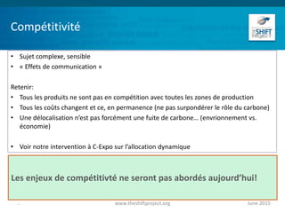 Compétitivité
• Sujet complexe, sensible
• « Effets de communication »
Retenir:
• Tous les produits ne sont pas en compétition avec toutes les zones de production
• Tous les coûts changent et ce, en permanence (ne pas surpondérer le rôle du carbone)
• Une délocalisation n’est pas forcément une fuite de carbone… (envrionnement vs.
économie)
• Voir notre intervention à C-Expo sur l’allocation dynamique
June 2015www.theshiftproject.org...
Les enjeux de compétitivté ne seront pas abordés aujourd’hui!
 