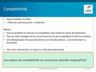 Compétitivité
• Sujet complexe, sensible
• « Effets de communication » à déminer
Retenir:
• Tous les produits ne sont pas en compétition avec toutes les zones de production
• Tous les coûts changent et ce, en permanence (ne pas surpondérer le rôle du carbone)
• Une délocalisation n’est pas forcément une fuite de carbone… (envrionnement vs.
économie)
• Voir notre intervention à C-Expo sur l’allocation dynamique
June 2015www.theshiftproject.org...
Les enjeux de compétitivté ne seront pas abordés aujourd’hui!
 